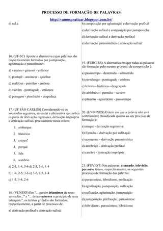 PROCESSO DE FORMAÇÃO DE PALAVRAS
http://vamospraticar.blogspot.com.br/
e) n.d.a

b) composição por aglutinação e derivação prefixal
c) derivação sufixal e composição por justaposição
d) derivação sufixal e derivação prefixal
e) derivação parassintética e derivação sufixal

16. (UF-SC) Aponte a alternativa cujas palavras são
respectivamente formadas por justaposição,
aglutinação e parassíntese:
a) varapau - girassol - enfaixar
b) pontapé - anoitecer - ajoelhar
c) maldizer - petróleo - embora
d) vaivém - pontiagudo - enfurece
e) penugem - plenilúdio - despedaça

19. (FURG-RS) A alternativa em que todas as palavras
são formadas pelo mesmo processo de composição é:
a) passatempo - destemido - subnutrido
b) pernilongo - pontiagudo - embora
c) leiteiro - histórico - desgraçado
d) cabisbaixo - pernalta - vaivém
e) planalto - aguardente - passatempo

17. (UF SÃO CARLOS) Considerando-se os
vocábulos seguintes, assinalar a alternativa que indica 20. (UNISINOS) O item em que a palavra não está
os pares de derivação regressiva, derivação imprópria corretamente classificada quanto ao seu processo de
formação é:
e derivação sufixal, precisamente nesta ordem:
1. embarque

a) ataque - derivação regressiva

2. histórico

b) fornalha - derivação por sufixação

3. cruzes!

c) acorrentar - derivação parassintética

4. porquê

d) antebraço - derivação prefixal

5. fala

e) casebre - derivação imprópria

6. sombrio

b) 1-4, 2-5, 3-6 e) 3-6, 2-5, 1-4

21. (FUVEST) Nas palavras: atenuado, televisão,
percurso temos, respectivamente, os seguintes
processos de formação das palavras:

c) 1-5, 3-4, 2-6

a) parassíntese, hibridismo, prefixação

a) 2-5, 1-4, 3-6 d) 2-3, 5-6, 1-4

b) aglutinação, justaposição, sufixação
18. (VUNESP) Em "... gordos irlandeses de rosto
vermelho..." e "... deixa entrever o princípio de uma
tatuagem.", os termos grifados são formados,
respectivamente, a partir de processos de:
a) derivação prefixal e derivação sufixal

c) sufixação, aglutinação, justaposição
d) justaposição, prefixação, parassíntese
e) hibridismo, parassíntese, hibridismo

 