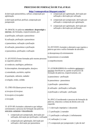 PROCESSO DE FORMAÇÃO DE PALAVRAS
http://vamospraticar.blogspot.com.br/
d) derivação parassintética, sufixal, composição por
aglutinação

3. composição por aglutinação, derivação por
sufixação e derivação por sufixação

e) derivação prefixal, prefixal, composição por
justaposição

4. composição por justaposição, derivação por
sufixação e composição por aglutinação

30. (MACK) As palavras entardecer, desprestígio e
oneroso, são formadas, respectivamente, por:

5. composição por aglutinação, derivação por
sufixação e derivação por prefixação

a) prefixação, sufixação e parassíntese
b) sufixação, prefixação e parassíntese
c) parassíntese, sufixação e prefixação
d) sufixação, parassíntese e prefixação
e) parassíntese, prefixação e sufixação

34. (FUVEST) Assinalar a alternativa que registra a
palavra que tem o sufixo formador de advérbio:
a) desesperança d) extremamente

b) pessimismo e) sociedade
31. (FUVEST) Foram formadas pelo mesmo processo
as seguintes palavras:
c) empobrecimento
a) vendavais, naufrágios, polêmicas
b) descompõem, desempregados, desejava
c) estendendo, escritório, espírito

35. (CESGRANRIO) Os vocábulos aprimorar e
encerrar classificam-se, quanto ao processo de
formação de palavras, respectivamente, em:

d) quietação, sabonete, nadador

a) parassíntese - prefixação

e) religião, irmão, solidão

b) parassíntese - parassíntese
c) prefixação - parassíntese

32. (TRE-ES) Quem possui inveja é:

d) sufixação - prefixação e sufixação

a) invejozo d) invejoso

e) prefixação e sufixação - prefixação

b) invejeiro e) invejador
c) invejado

33. (ETF-SP) Assinalar a alternativa que indique
corretamente o processo de formação das palavras
sem-terra, sertanista e desconhecido:

36. (PUC) Considerando o processo de formação de
palavras, relacione a coluna da direita com a da
esquerda:
( 1 ) derivação imprópria ( ) desenredo
( 2 ) prefixação ( ) narrador

1. composição por justaposição, derivação por
( 3 ) prefixação e sufixação ( ) infinitamente
sufixação, derivação por prefixação e sufixação
( 4 ) sufixação ( ) o voar
2. composição por aglutinação, derivação por
sufixação e derivação por parassíntese
( 5 ) composição por justaposição ( ) pão de mel

 