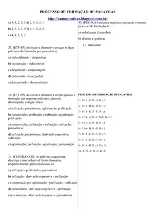 PROCESSO DE FORMAÇÃO DE PALAVRAS
http://vamospraticar.blogspot.com.br/
a) 3, 4, 2, 5, 1 d) 2, 4, 3, 5, 1
b) 2, 4, 3, 1, 5 e) 4, 1, 5, 2, 3
c) 4, 1, 5, 3, 2

40. (PUC-RJ) A palavra engrossar apresenta o mesmo
processo de formação de:
a) embalançar d) encobrir
b) abstrair e) perfurar

37. (ETF-SP) Assinalar a alternativa em que as duas
palavras são formadas por parassíntese:

c) encaixotar

a) indisciplinado - desperdiçar
b) incineração - indescritível
c) despedaçar - compostagem
d) endeusado - envergonhar
e) descamisado - desonestidade

38. (ETF-SP) Assinalar a alternativa correta quanto à
formação das seguintes palavras: girassol;
destampado; vinagre; irreal.
a) sufixação; parassíntese; aglutinação; prefixação
b) justaposição; prefixação e sufixação; aglutinação;
prefixação
c) justaposição; prefixação e sufixação; sufixação;
parassíntese
d) sufixação; parassíntese; derivação regressiva;
sufixação
e) aglutinação; prefixação; aglutinação; justaposição

PROCESSO DE FORMAÇÃO DE PALAVRAS
1 - B 11 - C 21 - A 31 - D
2 - B 12 - B 22 - D 32 - D
3 - B 13 - E 23 - E 33 - A
4 - C 14 - A 24 - C 24-C 34 - D
5 - E 15 - C 25 - B 35 - A
6 - E 16 - D 26 - D 36 - B
7 - D 17 - C 27 - C 37 - D
8 - A 18 - D 28 - C 38 - B
9 - D 19 - B 29 - A 39 - D
10 - E 20 - E 30 - E 40 - C

39. (CESGRANRIO) As palavras esquartejar,
desculpa e irreconhecível foram formadas,
respectivamente, pelos processos de:
a) sufixação - prefixação - parassíntese
b) sufixação - derivação regressiva - prefixação
c) composição por aglutinação - prefixação - sufixação
d) parassíntese - derivação regressiva - prefixação
e) parassíntese - derivação imprópria - parassíntese

 