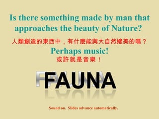 Is there something made by man that approaches the beauty of Nature?   人類創造的東西中，有什麼能與大自然媲美的嗎？ Perhaps music! 或 許 就是音 樂 ！ Sound on.  Slides advance automatically. 