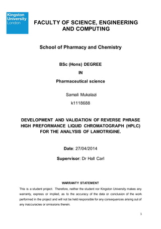 1
FACULTY OF SCIENCE, ENGINEERING
AND COMPUTING
School of Pharmacy and Chemistry
BSc (Hons) DEGREE
IN
Pharmaceutical science
Samali Mukalazi
k1118688
DEVELOPMENT AND VALIDATION OF REVERSE PHRASE
HIGH PREFORMANCE LIQUID CHROMATOGRAPH (HPLC)
FOR THE ANALYSIS OF LAMOTRIGINE.
Date: 27/04/2014
Supervisor: Dr Hall Carl
WARRANTY STATEMENT
This is a student project. Therefore, neither the student nor Kingston University makes any
warranty, express or implied, as to the accuracy of the data or conclusion of the work
performed in the project and will not be held responsible for any consequences arising out of
any inaccuracies or omissions therein.
 