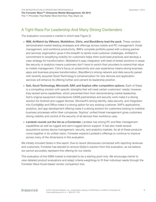 For Infrastructure & Operations Professionals
The Forrester Wave™: Enterprise Mobile Management, Q4 2015
December 4, 2015
© 2015 Forrester Research, Inc. Unauthorized copying or distributing is a violation of copyright law.
Citations@forrester.com or +1 866-367-7378
5
The 11 Providers That Matter Most And How They Stack Up
A Tight Race For Leadership And Many Strong Contenders
The evaluation uncovered a market in which (see Figure 2):
›› IBM, AirWatch by VMware, MobileIron, Citrix, and BlackBerry lead the pack. These vendors
demonstrated market-leading strategies and offerings across mobile and PC management, threat
management, and workforce productivity. IBM’s complete portfolio paired with a strong partner
and services organization gives it the breadth to tackle most customer challenges. AirWatch’s
commitment to simplifying mobility for customers helps them build best practices and develop a
clear strategy for transformation. MobileIron’s easy integration with best-of-breed solutions in areas
like security or analytics means customers don’t have to switch their providers to extend that value
to mobile management. Citrix’s focus on productivity and user experience means strong business
apps and business process transformation. BlackBerry’s strong network and data security paired
with recently acquired Good Technology’s containerization for new devices and application
services will enhance its offering further and cement its leadership position.
›› Soti, Good Technology, Microsoft, SAP, and Sophos offer competitive options. Each of these
is a compelling solution with specific strengths that will meet certain customers’ needs; however,
they lacked some capabilities, which prevented them from demonstrating market leadership.
Soti’s original equipment manufacturer (OEM) partnerships and security work make it a strong
solution for Android and rugged devices. Microsoft’s strong identity, data security, and integration
into ConfigMgr and Office make it a strong option for any existing customer. SAP’s applications,
analytics, and app development offering make it a strong solution for customers looking to mobilize
business processes within their companies. Sophos’ unified threat management gives customers
strong visibility and control of the security of all devices their workforce uses.
›› Landesk rounds out the list as a Contender. Landesk has strong PC and Mac management
capabilities as well as rugged and semi-rugged device support. It has also made several
acquisitions across device management, security, and analytics markets. As all of these products
come together in its unified vision, Forrester expects Landesk’s offerings to continue to improve
across many of the dimensions in this evaluation.
We initially included Globo in this report. Due to recent disclosures connected with reporting revenues
and customers, Forrester has elected to remove Globo’s solution from this evaluation, as we believe
we cannot accurately represent this offering for our clients.
This evaluation of the EMM market is intended to be a starting point only. We encourage clients to
view detailed product evaluations and adapt criteria weightings to fit their individual needs through the
Forrester Wave Excel-based vendor comparison tool.
 