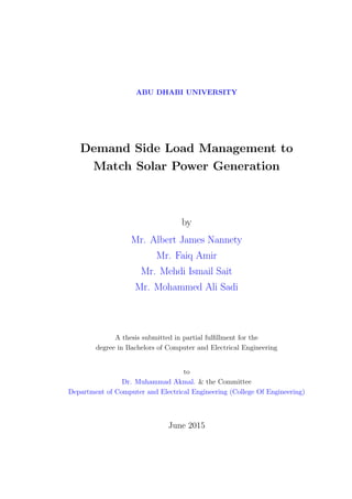 ABU DHABI UNIVERSITY
Demand Side Load Management to
Match Solar Power Generation
by
Mr. Albert James Nannety
Mr. Faiq Amir
Mr. Mehdi Ismail Sait
Mr. Mohammed Ali Sadi
A thesis submitted in partial fulﬁllment for the
degree in Bachelors of Computer and Electrical Engineering
to
Dr. Muhammad Akmal. & the Committee
Department of Computer and Electrical Engineering (College Of Engineering)
June 2015
 