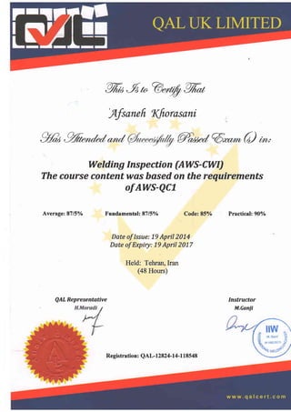 %2,9n@",@%,
'Afsanefr l(fiorasani
gfrr ,%*r,ltZ""d q"u"d @**(o)
^'
The course contentwas based on the requirements
of AWS-QCI
Average: 8715o/o
QAL Representntive
Welding Inspection (AWS-CWI)
Fundamental: 87/57o Code: 857o
Date oflssue: 19 April2014
Date of Expiry: 19 April2017
Held: Tehran, Iran
(48 Hours)
Practical: 907o
Instructor
M.canji
Registration: QAL-12824-14-118548
 