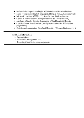 • international computer driving (IC3) from the New Horizons institute.
• Many courses in the English language (ELS) level 5 in ALHassan institute.
• Microsoft certificate (2277-2273) from the New Horizon institute.
• Course in human resource management from the Feaker Institute .
• certificate of thanks from the Department of Saad Specialist Hospital
• Certificate from British council ( spring board – women’s development
programmer)
• Certificate of appreciation from Saad Hospital ( JCI accreditation survey )
Additional information:
• Team worker .
• Good time - management skill.
• Honest and loyal to the work understand.
 