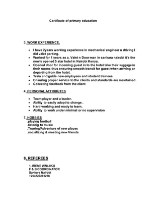 Certificate of primary education
3. WORK EXPERIENCE.
 I have 2years working experience in mechanical engineer n driving I
did valet parking.
 Worked for 1 years as a. Valet n Door man in sankara nairobi it's the
newly opened 5 star hotel in Nairobi Kenya.
 Opened door for incoming guest in to the hotel take their luggage in
their rooms thus ensuring smooth transit for guest when arriving or
departing from the hotel.
 Train and guide new employees and student trainees.
 Ensuring proper service to the clients and standards are maintained.
 Collecting feedback from the client
4. PERSONAL ATTRIBUTES
 Team player and a leader.
 Ability to easily adapt to change .
 Hard-working and ready to learn.
 Ability to work under minimal or no supervision
7. HOBBIES
.playing football
.listenig to music
.Touring/Adventure of new places
.socializing & meeting new friends
8. REFEREES
1. IRENE WANJIKU
F & B COORDINATOR
Sankara Nairobi
+254723261256
 