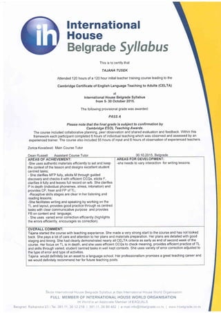 lnternational
House
Belgrade Syllobus
This is to certify that
TAJANA TUSEK
Attended 120 hours of a 120 hour initial teacher training course leading to the
Cambridge Certificate of English Language Teaching to Adults (CELTA)
at
International House Belgrade Syllabus
from 5- 30 October 2015.
The following provisional grade was awarded:
PASS A
Please note that the final grade is subiect to confirmation by
Cambridge ESOL Teaching Awards.
The course included collaborative planning, peer observation and shared evaluation and feedback. Within this
framework each participant completed 6 hours of individual teaching which was observed and assessed by an
exoerienced trainer. The course also included 55 hours of input and 6 hours of observation of experienced teachers.
Zorica Kovacevic Main Course Tutor
Skola International House Belgrade Syliabus 1e dlan International House World Organisation
FULL MEMBER OF INTERNATIONAL HOUSE WORLD ORGANISATION
lH World is an Associate Member of EAQUALS
Beograd, Balkanska 23 | Tel 381 1'1 36 12 218 | 381 11 26 86 482 | e-mail:info@ihbelgrade co rs I www ihbelgrade co rs
Assistant Course Tutor 30.10.2015.
AREAS FOR DEVELOPMENT:
-she needs to vary interaction for writing lessons.
AREAS OF ACHIEVEMENT:
-She uses authentic materials efficiently to set and keep
the context ofthe lesson and designs excellent student
centred tasks:
- She clarifies MFP fully, elicits M through guided
discovery and checks it with efficient CCQs, elicits F,
clarifies it fully and leaves full record on w/b. She clarifies
P in depth (individual phonemes, stress, intonation) and
provides CP, freer and FP of TL;
-Receptive skills stages are clear in her listening and
reading lessons;
-She facilitates writing and speaking by working on the
TL and layout, provides good practice through ss centred
tasks with clear communicative purpose and provides
FB on content and language;
- She uses varied error correction efficiently (highlights
the errors efficiently, encourages ss correction).
OVERALL COMMENT:
Tajana started the course with teaching experience. She made a very strong start to the course and has not looked
back. She pays a lot of care and attention to her plans and materials preparation. Her plans are detailed with good
staging and timing. She had clearly demonstrated nearly all CELTA criteria as early as end of second week of the
coulse. Her focus on TL is in depth, and she uses efficient CCQs to check meaning, provides efficient practice of TL
and skills through varied, student centred tasks in well kept contexts. She uses variety of error correction adjusted to
the type of error and type of activities.
Tajana would definitely be an asset to a language school. Her professionalism promises a great teaching career and
we would deflnitely recommend her for future teaching posts.
 