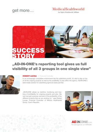 SUCCESS
STORY
The best agencies run AD-IN-ONE
„AD-IN-ONE‘s reporting tool gives us full
visibility of all 3 groups in one single view”
Robert Laciga | Financial Controller
In an increasingly competitive environment like the advertising world, it‘s vital to stay on top
of all the ongoing projects as well as the profitibility of jobs within the agency. AD-IN-ONE‘s
tailor-made solution for advertising agencies does just that.
„AD-IN-ONE allows us real-time monitoring and trac-
king of profitability for ongoing projects and jobs. We
can now get a precise overview of the profitability of the
different projects that we are working on,“ says Robert
Lociga, Financial Controller of Medica Healthworld
Group, Czech Republic.
get more...
 