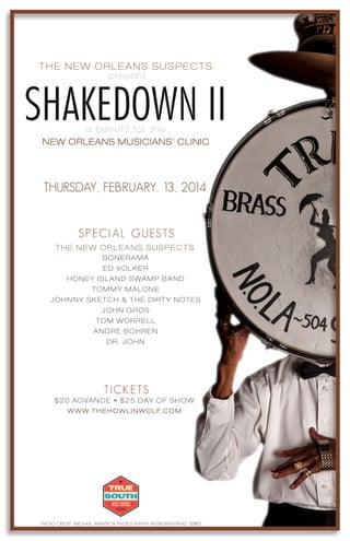 SHAKEDOWN II
THE NEW ORLEANS SUSPECTS
present
NEW ORLEANS MUSICIANS’ CLINIC
THURSDAY, FEBRUARY. 13, 2014
SPECIAL GUESTS
THE NEW ORLEANS SUSPECTS
TICKETS
$20 ADVANCE • $25 DAY OF SHOW
WWW.THEHOWLINWOLF.COM
a benefit for the
BONERAMA
ED VOLKER
JOHNNY SKETCH & THE DIRTY NOTES
HONEY ISLAND SWAMP BAND
TOMMY MALONE
JOHN GROS
TOM WORRELL
ANDRE BOHREN
DR. JOHN
8 P.M. SHARP
PHOTO CREDIT: MICHAEL WEINTROB PHOTOGRAPHY INSTRUMENTHEAD SERIES
 