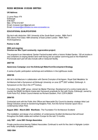 ROSS MCEWAN 01/03/60 BRITISH 
UK Address
2 Lorne Place 1F4
Edinburgh
EH6 8QT
Mob: 07752 612 607   
Email: mcewan.ross1@gmail.com
Email: rmcewan@ecossedoc.eu www.ecossedoc.eu
EDUCATIONAL QUALIFICATIONS
Dip Arch with distinction 1991 University of the South Bank London  RIBA Part II
BSc (Hons) First Class 1984 University of East London London  RIBA Part I
Work Experience.
Partner in AiA
2004 and ongoing:
Granton sur Mer 3 part community regeneration project:
The proposal is an International Garden Festival located within a historic Walled Garden, 100 art studios in
sea containers on sloping derelict land north facing and an outdoor swimming pool on the Waterfront
Promenade each part will also include café or restaurant facility.
2007/’09
Awareness Campaign over the Edinburgh Waterfront Development Strategy.
A series of public participation workshops and exhibitions in the Lighthouse studio.
2005/’06
AiA Art in Architecture in collaboration with Dennis Crompton of Archigram, Royal Gold Medallists for
Architecture held a Symposium at Edinburgh University on June 22nd 2007 entitled, Edinburgh: A
Symposium on the City in the 21st Century.
Formation of the JUMP group, (Joined Up Master Planning). Development of a contra master plan to
counter the RMJM Architects master plan framework proposals for the Leith Docks, Edinburgh, owned by
Forth Ports PLC. British Council interest via Richard Goodwin, Prof. COFA UNSW
2004/’05
Contracted work with the Public Arts Officer and Newcastle City Council to develop strategic Artist Led
Design Solutions aimed at transforming Hodgkins Park, from the former Victorian epoch into a
contemporary Urban Park.
August 2002 – March 2003  Manifesto : The Foundation For Architecture Scotland
The installation and design of an exhibition of contemporary Scottish Architecture that will travel
throughout the Baltic states and northern Europe for the next 13 months.
July 1997 - June 2001 Design Associates
Private practice since leaving Clelland Associates. Continued to work for the client in Highgate London
and finally completed the project.
1992-1994
 