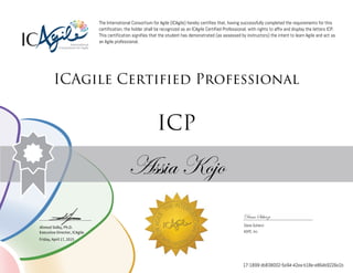 Ahmed Sidky, Ph.D.
Executive Director, ICAgile
The International Consortium for Agile (ICAgile) hereby certifies that, having successfully completed the requirements for this
certification, the holder shall be recognized as an ICAgile Certified Professional, with rights to affix and display the letters ICP.
This certification signifies that the student has demonstrated (as assessed by instructors) the intent to learn Agile and act as
an Agile professional.
ICAgile Certified Professional
ICP
Assia Kojo
Dana Scherzi
Dana Scherzi
ASPE, Inc.
Friday, April 17, 2015
17-1899-db838002-5e94-42ea-b18e-e864b9226e1b
 