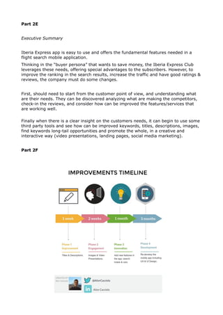 Part 2E
Executive Summary
Iberia Express app is easy to use and offers the fundamental features needed in a
flight search mobile application.
Thinking in the “buyer persona” that wants to save money, the Iberia Express Club
leverages these needs, offering special advantages to the subscribers. However, to
improve the ranking in the search results, increase the traffic and have good ratings &
reviews, the company must do some changes.
First, should need to start from the customer point of view, and understanding what
are their needs. They can be discovered analyzing what are making the competitors,
check-in the reviews, and consider how can be improved the features/services that
are working well.
Finally when there is a clear insight on the customers needs, it can begin to use some
third party tools and see how can be improved keywords, titles, descriptions, images,
find keywords long-tail opportunities and promote the whole, in a creative and
interactive way (video presentations, landing pages, social media marketing).
Part 2F
 