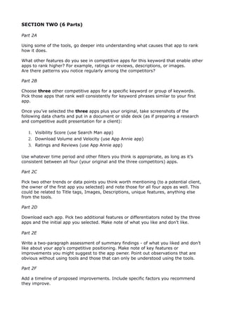 SECTION TWO (6 Parts)
Part 2A
Using some of the tools, go deeper into understanding what causes that app to rank
how it does.
What other features do you see in competitive apps for this keyword that enable other
apps to rank higher? For example, ratings or reviews, descriptions, or images.
Are there patterns you notice regularly among the competitors?
Part 2B
Choose three other competitive apps for a specific keyword or group of keywords.
Pick those apps that rank well consistently for keyword phrases similar to your first
app.
Once you’ve selected the three apps plus your original, take screenshots of the
following data charts and put in a document or slide deck (as if preparing a research
and competitive audit presentation for a client):
1. Visibility Score (use Search Man app)
2. Download Volume and Velocity (use App Annie app)
3. Ratings and Reviews (use App Annie app)
Use whatever time period and other filters you think is appropriate, as long as it’s
consistent between all four (your original and the three competitors) apps.
Part 2C
Pick two other trends or data points you think worth mentioning (to a potential client,
the owner of the first app you selected) and note those for all four apps as well. This
could be related to Title tags, Images, Descriptions, unique features, anything else
from the tools.
Part 2D
Download each app. Pick two additional features or differentiators noted by the three
apps and the initial app you selected. Make note of what you like and don’t like.
Part 2E
Write a two-paragraph assessment of summary findings - of what you liked and don’t
like about your app’s competitive positioning. Make note of key features or
improvements you might suggest to the app owner. Point out observations that are
obvious without using tools and those that can only be understood using the tools.
Part 2F
Add a timeline of proposed improvements. Include specific factors you recommend
they improve.
 