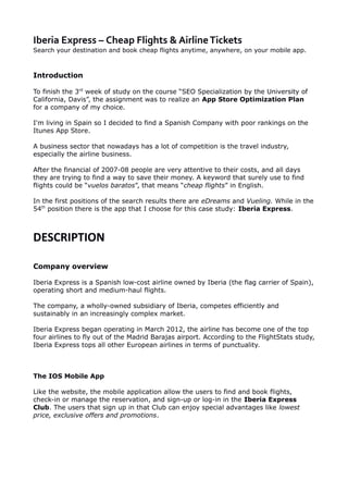 Iberia Express – Cheap Flights & AirlineTickets
Search your destination and book cheap flights anytime, anywhere, on your mobile app.
Introduction
To finish the 3rd
week of study on the course “SEO Specialization by the University of
California, Davis”, the assignment was to realize an App Store Optimization Plan
for a company of my choice.
I'm living in Spain so I decided to find a Spanish Company with poor rankings on the
Itunes App Store.
A business sector that nowadays has a lot of competition is the travel industry,
especially the airline business.
After the financial of 2007-08 people are very attentive to their costs, and all days
they are trying to find a way to save their money. A keyword that surely use to find
flights could be “vuelos baratos”, that means “cheap flights” in English.
In the first positions of the search results there are eDreams and Vueling. While in the
54th
position there is the app that I choose for this case study: Iberia Express.
DESCRIPTION
Company overview
Iberia Express is a Spanish low-cost airline owned by Iberia (the flag carrier of Spain),
operating short and medium-haul flights.
The company, a wholly-owned subsidiary of Iberia, competes efficiently and
sustainably in an increasingly complex market.
Iberia Express began operating in March 2012, the airline has become one of the top
four airlines to fly out of the Madrid Barajas airport. According to the FlightStats study,
Iberia Express tops all other European airlines in terms of punctuality.
The IOS Mobile App
Like the website, the mobile application allow the users to find and book flights,
check-in or manage the reservation, and sign-up or log-in in the Iberia Express
Club. The users that sign up in that Club can enjoy special advantages like lowest
price, exclusive offers and promotions.
 