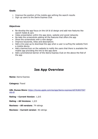 Goals
1. Improve the position of the mobile app withing the search results
2. Sign up users to the Iberia Express Club
Objectives
 Re-develop the app focus on the UX & UI design and add new features like
search hotels & cars
 Video presentation within the app store, website and social networks
 Re-take the screenshots adding all the features that offers the app
 Show the screenshots with a new design
 Improve keywords, titles and descriptions
 Add a tiny pop-up to download the app when a user is surfing the website from
a mobile device
 Add a banner/icon on the website to notify the users that there is available the
mobile app providing the link to the app store
 Add a promotional banner of the Iberia Express Club on the above the fold of
the app
Ios App Overview
Name: Iberia Express
Category: Travel
URL Itunes Store: https://itunes.apple.com/es/app/iberia-express/id576383750?
mt=8
Rating – Current Version: 1,5/5
Rating – All Versions: 1,5/5
Reviews – All versions: 74 ratings
Reviews – Current version: 46 ratings
 