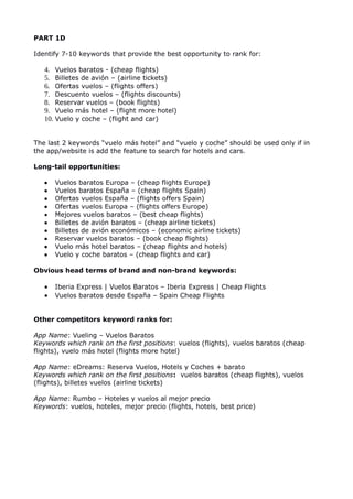 PART 1D
Identify 7-10 keywords that provide the best opportunity to rank for:
4. Vuelos baratos - (cheap flights)
5. Billetes de avión – (airline tickets)
6. Ofertas vuelos – (flights offers)
7. Descuento vuelos – (flights discounts)
8. Reservar vuelos – (book flights)
9. Vuelo más hotel – (flight more hotel)
10. Vuelo y coche – (flight and car)
The last 2 keywords “vuelo más hotel” and “vuelo y coche” should be used only if in
the app/website is add the feature to search for hotels and cars.
Long-tail opportunities:
 Vuelos baratos Europa – (cheap flights Europe)
 Vuelos baratos España – (cheap flights Spain)
 Ofertas vuelos España – (flights offers Spain)
 Ofertas vuelos Europa – (flights offers Europe)
 Mejores vuelos baratos – (best cheap flights)
 Billetes de avión baratos – (cheap airline tickets)
 Billetes de avión económicos – (economic airline tickets)
 Reservar vuelos baratos – (book cheap flights)
 Vuelo más hotel baratos – (cheap flights and hotels)
 Vuelo y coche baratos – (cheap flights and car)
Obvious head terms of brand and non-brand keywords:
 Iberia Express | Vuelos Baratos – Iberia Express | Cheap Flights
 Vuelos baratos desde España – Spain Cheap Flights
Other competitors keyword ranks for:
App Name: Vueling – Vuelos Baratos
Keywords which rank on the first positions: vuelos (flights), vuelos baratos (cheap
flights), vuelo más hotel (flights more hotel)
App Name: eDreams: Reserva Vuelos, Hotels y Coches + barato
Keywords which rank on the first positions: vuelos baratos (cheap flights), vuelos
(flights), billetes vuelos (airline tickets)
App Name: Rumbo – Hoteles y vuelos al mejor precio
Keywords: vuelos, hoteles, mejor precio (flights, hotels, best price)
 
