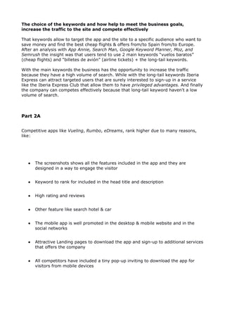 The choice of the keywords and how help to meet the business goals,
increase the traffic to the site and compete effectively
That keywords allow to target the app and the site to a specific audience who want to
save money and find the best cheap flights & offers from/to Spain from/to Europe.
After an analysis with App Annie, Search Man, Google Keyword Planner, Moz, and
Semrush the insight was that users tend to use 2 main keywords “vuelos baratos”
(cheap flights) and “billetes de avión” (airline tickets) + the long-tail keywords.
With the main keywords the business has the opportunity to increase the traffic
because they have a high volume of search. While with the long-tail keywords Iberia
Express can attract targeted users that are surely interested to sign-up in a service
like the Iberia Express Club that allow them to have privileged advantages. And finally
the company can competes effectively because that long-tail keyword haven't a low
volume of search.
Part 2A
Competitive apps like Vueling, Rumbo, eDreams, rank higher due to many reasons,
like:
 The screenshots shows all the features included in the app and they are
designed in a way to engage the visitor
 Keyword to rank for included in the head title and description
 High rating and reviews
 Other feature like search hotel & car
 The mobile app is well promoted in the desktop & mobile website and in the
social networks
 Attractive Landing pages to download the app and sign-up to additional services
that offers the company
 All competitors have included a tiny pop-up inviting to download the app for
visitors from mobile devices
 