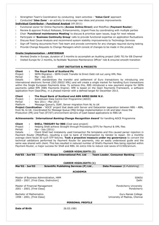  Strengthen Team’s Coordination by conducting team activities - ‘Value Card’ approach
 Conducted ‘Idea Zone’ - an activity to encourage new ideas and process improvements
Individual Contributor - Functional Analyst (till 2011)
 Functional owner for Online Payments (Access Online/Direct) and Midoffice (Payment Router)
 Review & approve Product Releases, Enhancements, Urgent Fixes by coordinating with multiple parties
 Chair ‘Functional maintenance Meeting’ to discuss & prioritize open issues, bugs for next release
 Participate in ‘Business Continuity Group’ calls to provide functional expertise on application fluctuations
 Discuss Root Cause Analysis and recommend system stability improvements to Technology Services
 Sign-off Testing documents from Test team and provide comments for any changes required during testing
 Provide Change Requests to Change Managers which consist of changes to be made in the product
Onsite Implementation - AMSTERDAM
 Worked Onsite in Europe, duration of 3 months to accomplish an Auditing project (SAS 70) for EB Channel
 Visited Europe for 2 months, to facilitate ‘Business Maintenance Officer’ role & ensured smooth transition
COST INITIATIVE & PROJECTS
Client : The Royal Bank of Scotland Plc
Project : SEPA Migration - SEPA Credit Transfer & Direct Debt roll out using XML files
Period : Mar - Dec 2013
Details : SEPA standardizes the transfer and settlement of Euro transactions by introducing one
international electronic format (ISO 20022 XML) and will create a single market for handling Euro transactions
within the Single European Payments Area. To achieve this, RBS introduced a new payment engine for SEPA
payments called RPE (RBS Payments Engine). RPE is based on the Open Payments Framework, a software
application from Clear2Pay, in a phased manner with a defined target for December 2013.
Client : The Royal Bank of Scotland and ABN AMRO BANK N.V.
Project : Amstelveen Data Centre Exit Programme (ADCE)
Period : Nov 2011 - Mar 2013
Platform : Message Queue’s, ISAP, Server migration from NL to UK
Project Coordination - ‘ADCE’ project that deals with Server and Datacenter separation between RBS - ABN,
from NL to UK. Coordinated for Message Queue (MQ) bridge implementation in UK and later move the
Production (PR) and Test (ET/ST) environment servers of Cash based applications to RBS UK
Achievements: ‘International Banking Change Recognition Award’ for handling ADCE Programme
Client : SHELL TRESURY for RBS (Cost save project)
Project : Helping Shell achieve Straight through Processing (STP) for Paymul & XML files
Period : Apr - July (2011)
Details : Client Shell had mistakenly used transaction file templates and this caused parser rejection in
Payment Router (Midoffice), resulting a cost to bank of €4/transaction by Vendor to repair. On a monthly
average client faced 30 such STP failures. Took a proactive measure under my governance to convert the
technical validations performed by Payment Router for payments, into an easily understood guide and the
same was shared with client. This has resulted in reduced number of Shell's Payment files being rejected within
Payment Router, a major success for Shell and RBS. An extra mile to reduce cost saves of €1500/annum.
CAREER HIGHLIGHTS (2)
Feb’03 - Jun’05 SCB-Scope International Pvt. Ltd Team Leader, Consumer Banking
CAREER HIGHLIGHTS (1)
Mar’02 - Jun’03 Scientific Publishing Services (P) Ltd., Data Processor [E-Publishing]
ACADEMIA
Master of Business Administration, HRM IGNOU
2005 - 2007, [First Class, Distinction] Delhi
Master of Financial Management Pondicherry University
2001 - 2003, [First Class] Pondicherry
Bachelor of Mathematics Guru Nanak College
1998 - 2001, [First Class] University of Madras, Chennai
PERSONAL PROFILE
Date of Birth 26.03.1981
 