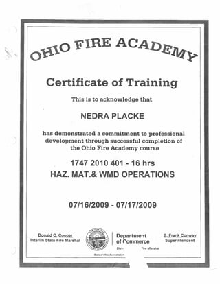 Certificate of ‘Training
This is to acknowledge that
NEDRA PLACKE
has demonstrated a commitment to professional
development through successful completion of
the Ohio Fire Academy course
1747 2010 401 - 16 hrs
HAL MAT.& WMD OPERATIONS
07/1612009 -0711712009
Donald C. CooDer
Interim State Fire Marshal
Department
of Commerce
Divi~ sire Marshal
B. Frank Conway
Superintendent
0
.
B AC A
S
SLip
State of Ohio Accreditation
 