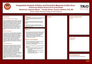 Acknowledgements
Grants, people who helped you with study here
References
Citations here
Questions
1. What policies and programs are the United States and
Brazil are adopting in response towards the Zika
outbreak?
2. How have the travel-related cases of the Zika virus
affected the international community and international
affairs?
3. What are the numbers of the cases of Zika pre-
Olympics and how did those results change Zika cases
change post-Olympics?
Introduction
Origin & Confirmation in the Americas
Zika virus originated from a lab in Uganda in 1947. Zika
remained isolated between Asia and Africa, respectively
appearing decade-to-decade; however, Zika virus has
largely posed minor threats to its regions of exposure.
Before Zika virus reached Brazil, there were only two
major outbreaks known to the world: Yap Island
(Micronesia) in 2007 and French Polynesia in 2013-14.
First confirmation of Zika virus in the Americas was on
Easter Island, Chile on March 3rd
, 2016. The first
confirmation of Zika virus in Brazil was on April 29th,
2016.
Disease Transmission
The present vector in the Zika outbreak, Aedes aegypti,
also is a carrier for other mosquito borne diseases, such
as dengue, chikungunya, yellow fever, and malaria.
Aedes aegypti thrives in subtropical, warm environments;
thus, Brazil has optimal conditions for an outbreak to
occur. Zika virus has been confirmed through being
transmitted sexually – vaginal, oral, and sexual
intercourse. Research done by saying that blood
transfusion creates an alternative method of transmission;
thus, placing emphasis on protecting the world blood
supply.
Health Consequences
Microcephaly is a neurological disease that impairs fetal
brain development, causing a smaller-than-average
newborn head. The association between Zika virus and
microcephaly was confirmed in a preliminary report on
Zika infection in pregnant women and the overall
outcomes and complications of their pregnancies.
Guillain-Barre Syndrome is neurological syndrome
causing muscle weakness within the body. The
association between Zika virus and GBS was confirmed
through a 2016 study in the Lancet, which assessed the
2013-14 French Polynesia Zika outbreak.
One problem with detection of the Zika virus is that
symptoms, which include rash, fever, headache, and even
diarrhea, have not been noticed until days after time of
infection.
Methods
This assessment was made through a literature review of
peer-reviewed articles, weekly reports, news articles,
health agencies and non-government organizations.
Sources include Centers for Disease Centers for
Disease Control & Prevention, World Health
Organization, Harvard Public Health Review, NEJM,
PLOS, NIH, and The Lancet.
.
Results: As of July 2016…
 World Health Organization has reported 65 countries
that have confirmed Zika transmission
 1, 305 out of 1, 306 cases of United States’ cases of
Zika have been travel-associated
 Few numbers of Guillain-Barre’s syndrome have been
reported
 General advice for both prevention & travel includes:
Use of mosquito repellent & protection from
mosquito bites
Contraceptives are to be utilized to block sexual
transmission of Zika virus
For pregnant women, in particular, postpone any
travel to Zika-infected areas
Results
.
Summer Olympics 2016
Text here
Comparative Analysis of Policy and Preventive Measures to Zika Virus:
Assessment Between Brazil and the United States
Researcher: Isaacson Michel Faculty Advisor: Summer Hawkins, PhD, MS
Boston College, Morrissey College of Arts & Sciences
 