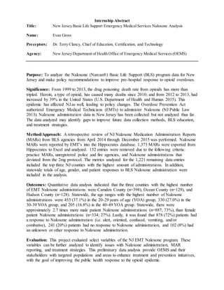 Internship Abstract
Title: New Jersey Basic Life Support Emergency Medical Services Naloxone Analysis
Name: Evan Gross
Preceptors: Dr. Terry Clancy, Chief of Education, Certification, and Technology
Agency: New Jersey Department of Health Office of Emergency Medical Services (OEMS)
Purpose: To analyze the Naloxone (Narcan®) Basic Life Support (BLS) program data for New
Jersey and make policy recommendations to improve pre-hospital response to opioid overdoses.
Significance: From 1999 to 2013, the drug poisoning death rate from opioids has more than
tripled. Heroin, a type of opioid, has caused many deaths since 2010; and from 2012 to 2013, had
increased by 39% in the United States (U.S. Department of Health and Human 2015). This
epidemic has affected NJ as well, leading to policy changes. The Overdose Prevention Act
authorized Emergency Medical Technicians (EMTs) to administer Naloxone (NJ Public Law
2013). Naloxone administration data in New Jersey has been collected but not analyzed thus far.
The data analyzed may identify gaps to improve future data collection methods, BLS education,
and treatment strategies.
Method/Approach: A retrospective review of NJ Naloxone Medication Administration Reports
(MARs) from BLS agencies from April 2014 through December 2015 was performed. Naloxone
MARs were reported by EMT’s into the Hippocrates database. 1,373 MARs were exported from
Hippocrates to Excel and analyzed. 152 entries were removed due to the following criteria:
practice MARs, unregistered police and fire agencies, and Naloxone administrations that
deviated from the 2mg protocol. The metrics analyzed for the 1,221 remaining data entries
included the top three NJ counties with the highest amount of administrations. In addition,
statewide totals of age, gender, and patient responses to BLS Naloxone administration were
included in the analysis.
Outcomes: Quantitative data analysis indicated that the three counties with the highest number
of EMT Naloxone administrations were Camden County (n=398), Ocean County (n=129), and
Hudson County (n=128). Statewide, the age ranges with the highest number of Naloxone
administrations were 453 (37.1%) in the 20-29 years of age (YOA) group, 330 (27.0%) in the
30-39 YOA group, and 205 (16.8%) in the 40-49 YOA group. Statewide, there were
approximately 2.7 times more male patient Naloxone administrations (n=887; 73%), than female
patient Naloxone administrations (n=334; 27%). Lastly, it was found that 878 (72%) patients had
a response to Naloxone administration (i.e. alert, oriented, confused, vomiting, and/or
combative), 241 (20%) patients had no response to Naloxone administration, and 102 (8%) had
an unknown or other response to Naloxone administration.
Evaluation: This project evaluated select variables of the NJ EMT Naloxone program. These
variables can be further analyzed to identify issues with Naloxone administration, MAR
reporting, and treatment strategies. This preliminary data analysis provide OEMS and their
stakeholders with targeted populations and areas to enhance treatment and prevention initiatives,
with the goal of improving the public health response to the opioid epidemic.
 