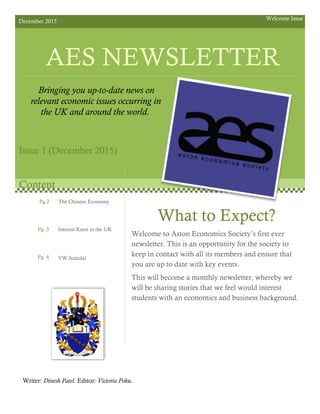 December 2015 Welcome Issue
AES NEWSLETTER
Bringing you up-to-date news on
relevant economic issues occurring in
the UK and around the world.
Issue 1 (December 2015)
What to Expect?
Welcome to Aston Economics Society’s first ever
newsletter. This is an opportunity for the society to
keep in contact with all its members and ensure that
you are up to date with key events.
This will become a monthly newsletter, whereby we
will be sharing stories that we feel would interest
students with an economics and business background.
Writer: Dinesh Patel. Editor: Victoria Poku.
Content
Pg.2
Pg. 3
Pg. 4
The Chinese Economy
Interest Rates in the UK
VW Scandal
 
