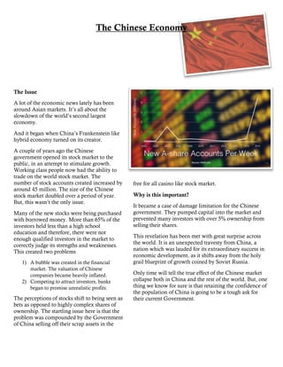 The Chinese Economy
The Issue
A lot of the economic news lately has been
around Asian markets. It’s all about the
slowdown of the world’s second largest
economy.
And it began when China’s Frankenstein like
hybrid economy turned on its creator.
A couple of years ago the Chinese
government opened its stock market to the
public, in an attempt to stimulate growth.
Working class people now had the ability to
trade on the world stock market. The
number of stock accounts created increased by
around 45 million. The size of the Chinese
stock market doubled over a period of year.
But, this wasn’t the only issue.
Many of the new stocks were being purchased
with borrowed money. More than 65% of the
investors held less than a high school
education and therefore, there were not
enough qualified investors in the market to
correctly judge its strengths and weaknesses.
This created two problems
1) A bubble was created in the financial
market. The valuation of Chinese
companies became heavily inflated.
2) Competing to attract investors, banks
began to promise unrealistic profits.
The perceptions of stocks shift to being seen as
bets as opposed to highly complex shares of
ownership. The startling issue here is that the
problem was compounded by the Government
of China selling off their scrap assets in the
free for all casino like stock market.
Why is this important?
It became a case of damage limitation for the Chinese
government. They pumped capital into the market and
prevented many investors with over 5% ownership from
selling their shares.
This revelation has been met with great surprise across
the world. It is an unexpected travesty from China, a
nation which was lauded for its extraordinary success in
economic development, as it shifts away from the holy
grail blueprint of growth coined by Soviet Russia.
Only time will tell the true effect of the Chinese market
collapse both in China and the rest of the world. But, one
thing we know for sure is that retaining the confidence of
the population of China is going to be a tough ask for
their current Government.
 