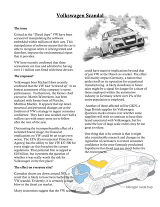 could have massive implications beyond that
of just VW or the Diesel car market. The effect
will mainly impact Germany, a nation that
prides itself on its reputation for exceptional
manufacturing. A likely slowdown in future
sales might be a signal for danger for a share of
those employed within the automotive
industry in Germany where over 2% of the
entire population is employed.
Another of those affected will be GKN, a
huge British supplier for Volkswagen.
Question marks remain over whether some
suppliers will wish to continue to have their
brand associated with Volkswagen, but for
some the lure of large scale orders may be too
great to refuse.
One thing that is for certain is that it might
take considerable research and changes to the
regulation of carmakers to restore consumer
confidence in the once famously proclaimed
hypothesis that diesel cars are much better for
the environment.
Mauris laoreet elit sed dolor.
Volkswagen Scandal
The issue
Coined as the “Diesel dupe” VW have been
accused of manipulating the software
embedded within millions of their cars. This
manipulation of software means that the car is
able to recognise when it is being tested and
therefore, improve the environmental report
that it provides.
VW have recently confirmed that these
accusations are true and admitted to having
over 11 million cars fitted with these devices.
The response?
Volkswagen boss Michael Horn recently
confessed that the VW had “screwed up” in an
honest assessment of the company’s recent
performance. Furthermore, the former chief
executive, Martin Winterkorn, has been
replaced with former boss of Porsche,
Matthias Mueller. It appears that top down
structural and personnel changes are at the
forefront of VW’s strategy to regain consumer
confidence. They have also recalled over half a
million cars with many more set to follow
after the turn of the year.
Discounting the incomprehensible effect of a
tarnished brand image, the financial
implications on VW could be set to get even
worse. The EPA (Environmental Protection
Agency) has the ability to fine VW $37,500 for
every single car that breaches the current
regulations. That potential fine is capped at
$18 billion, but it presents the question of
whether it was really worth the risk for
Volkswagen in the first place?
The effect on everyone else?
Carmaker shares are down around 30%, a
result that is likely to have been fuelled by the
VW scandal. Evidently, it is certainly a huge
blow to the diesel car market.
Many economists suggest that the VW scandal
 