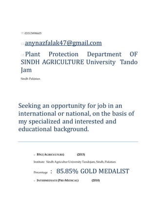 Falak Naz
 03315898605
 anynazfalak47@gmail.com
 Plant Protection Department OF
SINDH AGRICULTURE University Tando
Jam
Sindh Pakistan.
Objective
Seeking an opportunity for job in an
international or national, on the basis of
my specialized and interested and
educational background.
Academic Profile
o BSC( AGRICULTURE) (2015)
Institute: Sindh Agricultur University Tandojam, Sindh,Pakistan.
Percentage : 85.85% GOLD MEDALIST
o INTERMEDIATE (PRE-MEDICAL) (2010)
 