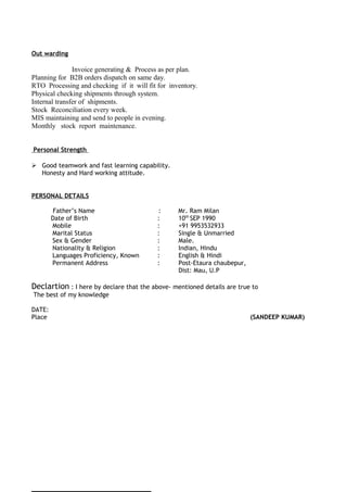 Out warding
Invoice generating & Process as per plan.
Planning for B2B orders dispatch on same day.
RTO Processing and checking if it will fit for inventory.
Physical checking shipments through system.
Internal transfer of shipments.
Stock Reconciliation every week.
MIS maintaining and send to people in evening.
Monthly stock report maintenance.
Personal Strength
 Good teamwork and fast learning capability.
Honesty and Hard working attitude.
PERSONAL DETAILS
Father’s Name : Mr. Ram Milan
Date of Birth : 10th
SEP 1990
Mobile : +91 9953532933
Marital Status : Single & Unmarried
Sex & Gender : Male.
Nationality & Religion : Indian, Hindu
Languages Proficiency, Known : English & Hindi
Permanent Address : Post-Etaura chaubepur,
Dist: Mau, U.P
Declartion : I here by declare that the above- mentioned details are true to
The best of my knowledge
DATE:
Place (SANDEEP KUMAR)
 