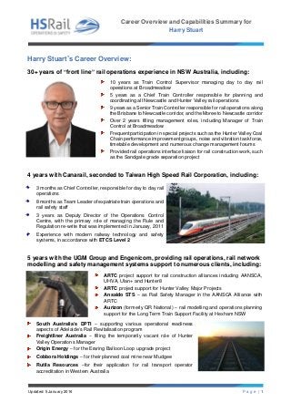 Career Overview and Capabilities Summary for
Harry Stuart
Updated: 5 January 2016 P a g e | 1
Harry Stuart’s Career Overview:
30+ years of “front line” rail operations experience in NSW Australia, including:
10 years as Train Control Supervisor managing day to day rail
operations at Broadmeadow
5 years as a Chief Train Controller responsible for planning and
coordinating all Newcastle and Hunter Valley rail operations
9 years as a Senior Train Controller responsible for rail operations along
the Brisbane to Newcastle corridor, and the Moree to Newcastle corridor
Over 2 years filling management roles, including Manager of Train
Control at Broadmeadow
Frequent participation in special projects such as the Hunter Valley Coal
Chain performance improvement groups, noise and vibration task force,
timetable development and numerous change management forums
Provided rail operations interface liaison for rail construction work, such
as the Sandgate grade separation project
4 years with Canarail, seconded to Taiwan High Speed Rail Corporation, including:
3 months as Chief Controller, responsible for day to day rail
operations
8 months as Team Leader of expatriate train operations and
rail safety staff
3 years as Deputy Director of the Operations Control
Centre, with the primary role of managing the Rule and
Regulation re-write that was implemented in January, 2011
Experience with modern railway technology and safety
systems, in accordance with ETCS Level 2
5 years with the UGM Group and Engenicom, providing rail operations, rail network
modelling and safety management systems support to numerous clients, including:
ARTC project support for rail construction alliances including AANSCA,
UHVA, Ulan+ and Hunter8
ARTC project support for Hunter Valley Major Projects
Ansaldo STS – as Rail Safety Manager in the AANSCA Alliance with
ARTC
Aurizon (formerly QR National) – rail modelling and operations planning
support for the Long Term Train Support Facility at Hexham NSW
South Australia’s DPTI – supporting various operational readiness
aspects of Adelaide’s Rail Revitalisation program
Freightliner Australia – filling the temporarily vacant role of Hunter
Valley Operations Manager
Origin Energy – for the Eraring Balloon Loop upgrade project
Cobbora Holdings – for their planned coal mine near Mudgee
Rutila Resources –for their application for rail transport operator
accreditation in Western Australia
 