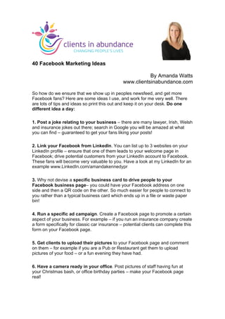  
	
  
40 Facebook Marketing Ideas
By Amanda Watts
www.clientsinabundance.com
So how do we ensure that we show up in peoples newsfeed, and get more
Facebook fans? Here are some ideas I use, and work for me very well. There
are lots of tips and ideas so print this out and keep it on your desk. Do one
different idea a day:
1. Post a joke relating to your business – there are many lawyer, Irish, Welsh
and insurance jokes out there; search in Google you will be amazed at what
you can find – guaranteed to get your fans liking your posts!
2. Link your Facebook from LinkedIn. You can list up to 3 websites on your
LinkedIn profile – ensure that one of them leads to your welcome page in
Facebook; drive potential customers from your LinkedIn account to Facebook.
These fans will become very valuable to you. Have a look at my LinkedIn for an
example www.LinkedIn.com/amandakennedypr
3. Why not devise a specific business card to drive people to your
Facebook business page– you could have your Facebook address on one
side and then a QR code on the other. So much easier for people to connect to
you rather than a typical business card which ends up in a file or waste paper
bin!
4. Run a specific ad campaign. Create a Facebook page to promote a certain
aspect of your business. For example – if you run an insurance company create
a form specifically for classic car insurance – potential clients can complete this
form on your Facebook page.
5. Get clients to upload their pictures to your Facebook page and comment
on them – for example if you are a Pub or Restaurant get them to upload
pictures of your food – or a fun evening they have had.
6. Have a camera ready in your office. Post pictures of staff having fun at
your Christmas bash, or office birthday parties – make your Facebook page
real!
	
  
 
