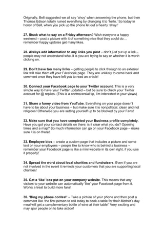 Originally, Bell suggested we all say ‘ahoy’ when answering the phone, but then
Thomas Edison totally ruined everything by changing it to ‘hello.’ So today in
honor of Bell, when you pick up the phone let out a hearty ‘ahoy!’
27. Stuck what to say on a Friday afternoon? Wish everyone a happy
weekend – post a picture with it of something nice that they could do…
remember happy updates get many likes.
28. Always add information to any links you post – don’t just put up a link –
people may not understand what it is you are trying to say or whether it is worth
clicking on.
29. Don’t have too many links – getting people to click through to an external
link will take them off your Facebook page. They are unlikely to come back and
comment once they have left you to read an article!
30. Connect your Facebook page to your Twitter account. This is a very
simple way to have your Twitter updated – but be sure to check your Twitter
account for @ replies. (This is a controversial tip, I’m interested in your views)
31. Share a funny video from YouTube. Everything on your page doesn’t
have to be about your business – but make sure it is nonpolitical, clean and not
religious! Otherwise you are setting yourself up to be blocked by your Fans!
32. Make sure that you have completed your Business profile completely.
Have you got your contact details on there; is it clear what you do? Opening
times and a map? So much information can go on your Facebook page – make
sure it is on there!
33. Employee bios – create a custom page that includes a picture and some
text on your employees – people like to know who is behind a business –
remember your Facebook page is like a mini website in its own right, if you use
it properly!
34. Spread the word about local charities and fundraisers. Even if you are
not involved in the event it reminds your customers that you are supporting local
charities!
35. Get a ‘like’ box put on your company website. This means that any
visitors to your website can automatically ‘like’ your Facebook page from it.
Works a treat to build more fans!
36. ‘Ring my phone contest’ – Take a picture of your phone and then post a
comment like ‘the first person to call today to book a table for their Mother’s day
meal will get a complementary bottle of wine at their table!’ Very exciting and
may spur people on to take action!
 