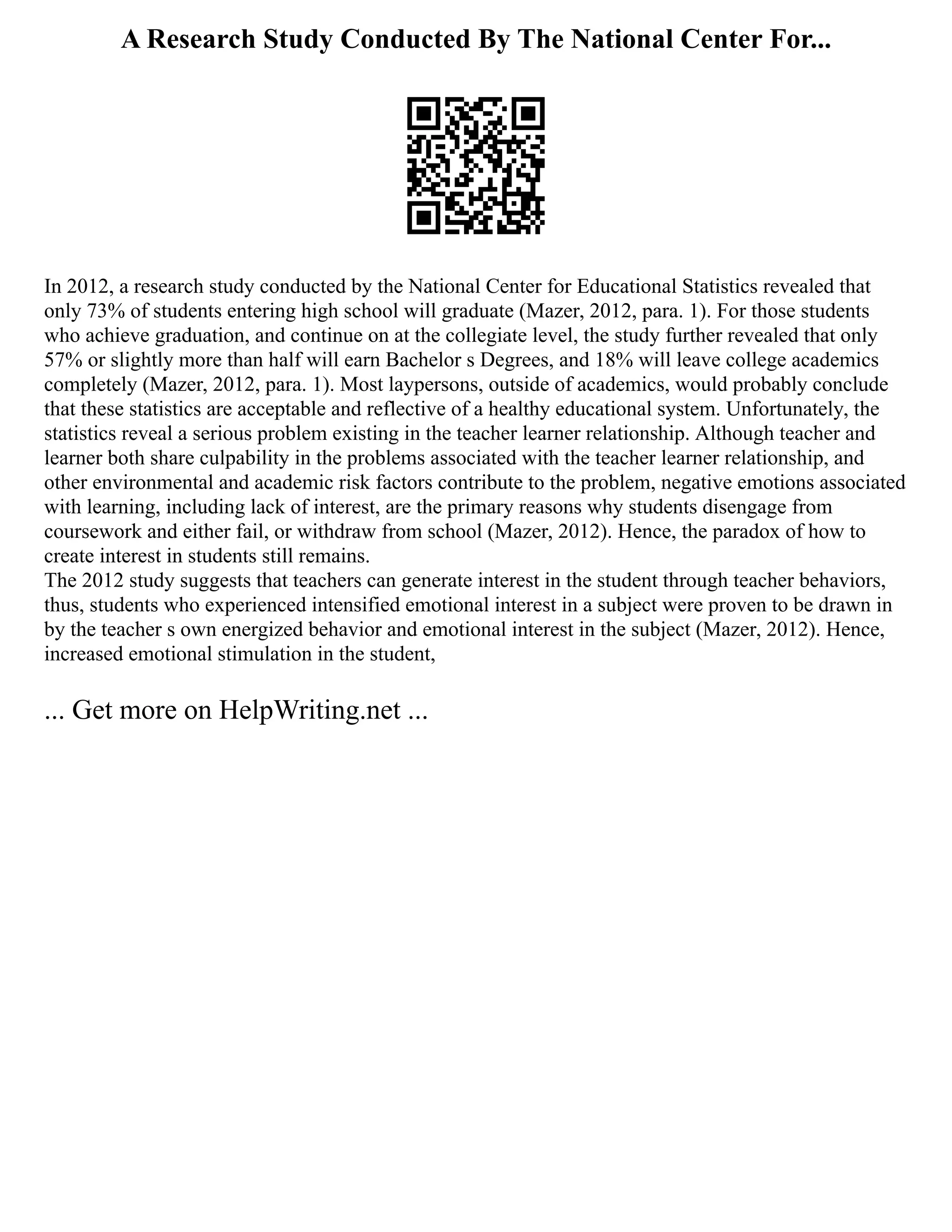 A Research Study Conducted By The National Center For...
In 2012, a research study conducted by the National Center for Educational Statistics revealed that
only 73% of students entering high school will graduate (Mazer, 2012, para. 1). For those students
who achieve graduation, and continue on at the collegiate level, the study further revealed that only
57% or slightly more than half will earn Bachelor s Degrees, and 18% will leave college academics
completely (Mazer, 2012, para. 1). Most laypersons, outside of academics, would probably conclude
that these statistics are acceptable and reflective of a healthy educational system. Unfortunately, the
statistics reveal a serious problem existing in the teacher learner relationship. Although teacher and
learner both share culpability in the problems associated with the teacher learner relationship, and
other environmental and academic risk factors contribute to the problem, negative emotions associated
with learning, including lack of interest, are the primary reasons why students disengage from
coursework and either fail, or withdraw from school (Mazer, 2012). Hence, the paradox of how to
create interest in students still remains.
The 2012 study suggests that teachers can generate interest in the student through teacher behaviors,
thus, students who experienced intensified emotional interest in a subject were proven to be drawn in
by the teacher s own energized behavior and emotional interest in the subject (Mazer, 2012). Hence,
increased emotional stimulation in the student,
... Get more on HelpWriting.net ...
 