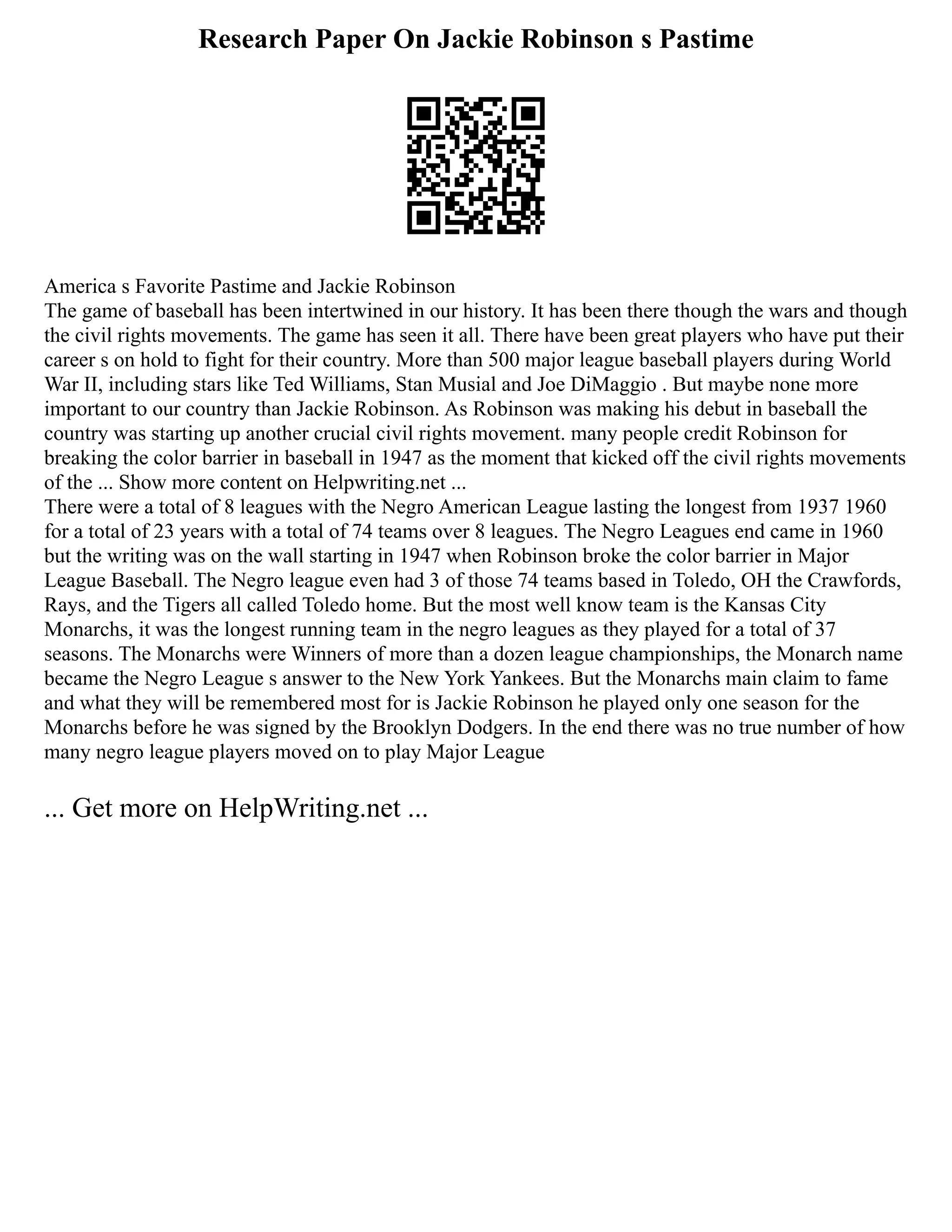 Research Paper On Jackie Robinson s Pastime
America s Favorite Pastime and Jackie Robinson
The game of baseball has been intertwined in our history. It has been there though the wars and though
the civil rights movements. The game has seen it all. There have been great players who have put their
career s on hold to fight for their country. More than 500 major league baseball players during World
War II, including stars like Ted Williams, Stan Musial and Joe DiMaggio . But maybe none more
important to our country than Jackie Robinson. As Robinson was making his debut in baseball the
country was starting up another crucial civil rights movement. many people credit Robinson for
breaking the color barrier in baseball in 1947 as the moment that kicked off the civil rights movements
of the ... Show more content on Helpwriting.net ...
There were a total of 8 leagues with the Negro American League lasting the longest from 1937 1960
for a total of 23 years with a total of 74 teams over 8 leagues. The Negro Leagues end came in 1960
but the writing was on the wall starting in 1947 when Robinson broke the color barrier in Major
League Baseball. The Negro league even had 3 of those 74 teams based in Toledo, OH the Crawfords,
Rays, and the Tigers all called Toledo home. But the most well know team is the Kansas City
Monarchs, it was the longest running team in the negro leagues as they played for a total of 37
seasons. The Monarchs were Winners of more than a dozen league championships, the Monarch name
became the Negro League s answer to the New York Yankees. But the Monarchs main claim to fame
and what they will be remembered most for is Jackie Robinson he played only one season for the
Monarchs before he was signed by the Brooklyn Dodgers. In the end there was no true number of how
many negro league players moved on to play Major League
... Get more on HelpWriting.net ...
 