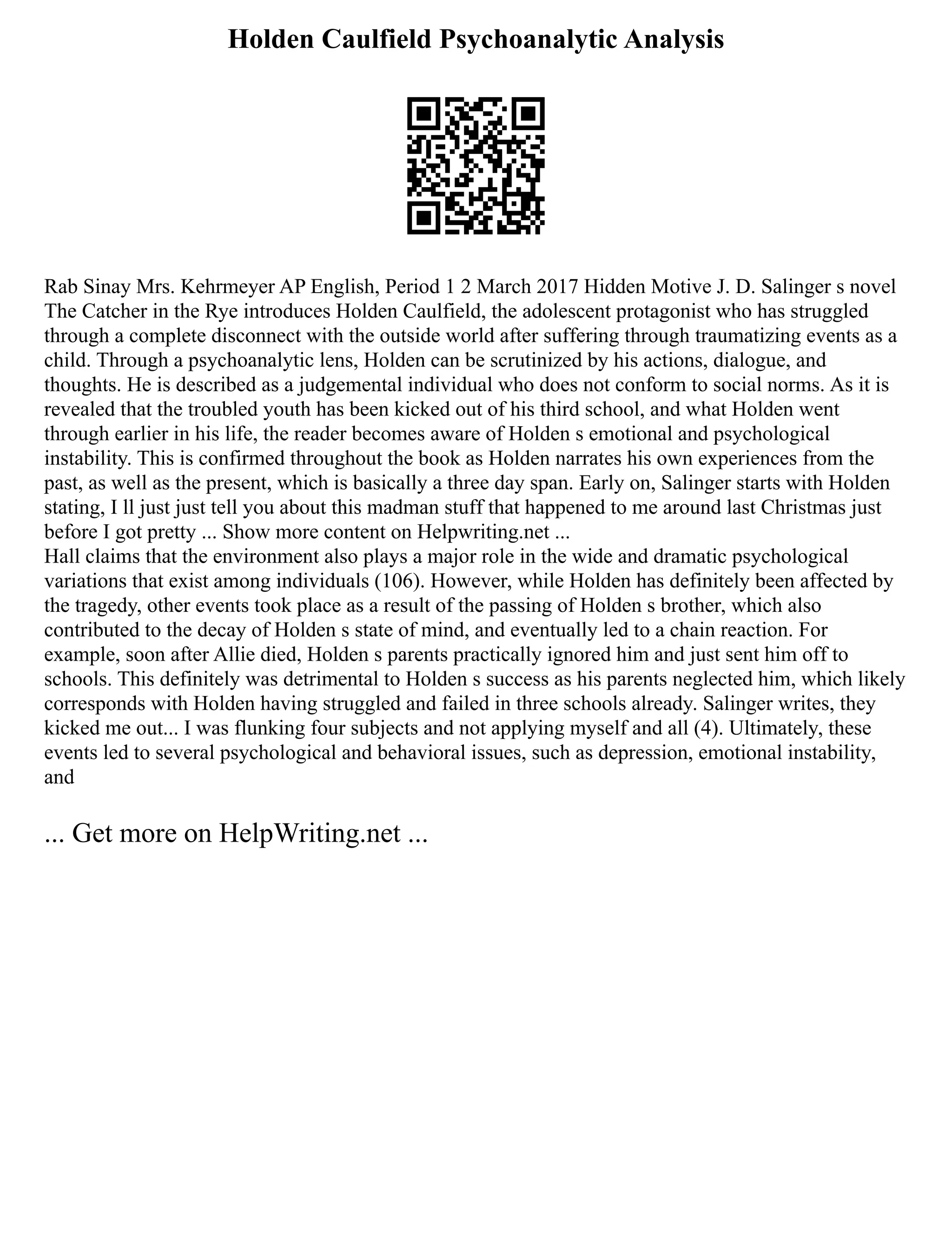 Holden Caulfield Psychoanalytic Analysis
Rab Sinay Mrs. Kehrmeyer AP English, Period 1 2 March 2017 Hidden Motive J. D. Salinger s novel
The Catcher in the Rye introduces Holden Caulfield, the adolescent protagonist who has struggled
through a complete disconnect with the outside world after suffering through traumatizing events as a
child. Through a psychoanalytic lens, Holden can be scrutinized by his actions, dialogue, and
thoughts. He is described as a judgemental individual who does not conform to social norms. As it is
revealed that the troubled youth has been kicked out of his third school, and what Holden went
through earlier in his life, the reader becomes aware of Holden s emotional and psychological
instability. This is confirmed throughout the book as Holden narrates his own experiences from the
past, as well as the present, which is basically a three day span. Early on, Salinger starts with Holden
stating, I ll just just tell you about this madman stuff that happened to me around last Christmas just
before I got pretty ... Show more content on Helpwriting.net ...
Hall claims that the environment also plays a major role in the wide and dramatic psychological
variations that exist among individuals (106). However, while Holden has definitely been affected by
the tragedy, other events took place as a result of the passing of Holden s brother, which also
contributed to the decay of Holden s state of mind, and eventually led to a chain reaction. For
example, soon after Allie died, Holden s parents practically ignored him and just sent him off to
schools. This definitely was detrimental to Holden s success as his parents neglected him, which likely
corresponds with Holden having struggled and failed in three schools already. Salinger writes, they
kicked me out... I was flunking four subjects and not applying myself and all (4). Ultimately, these
events led to several psychological and behavioral issues, such as depression, emotional instability,
and
... Get more on HelpWriting.net ...
 