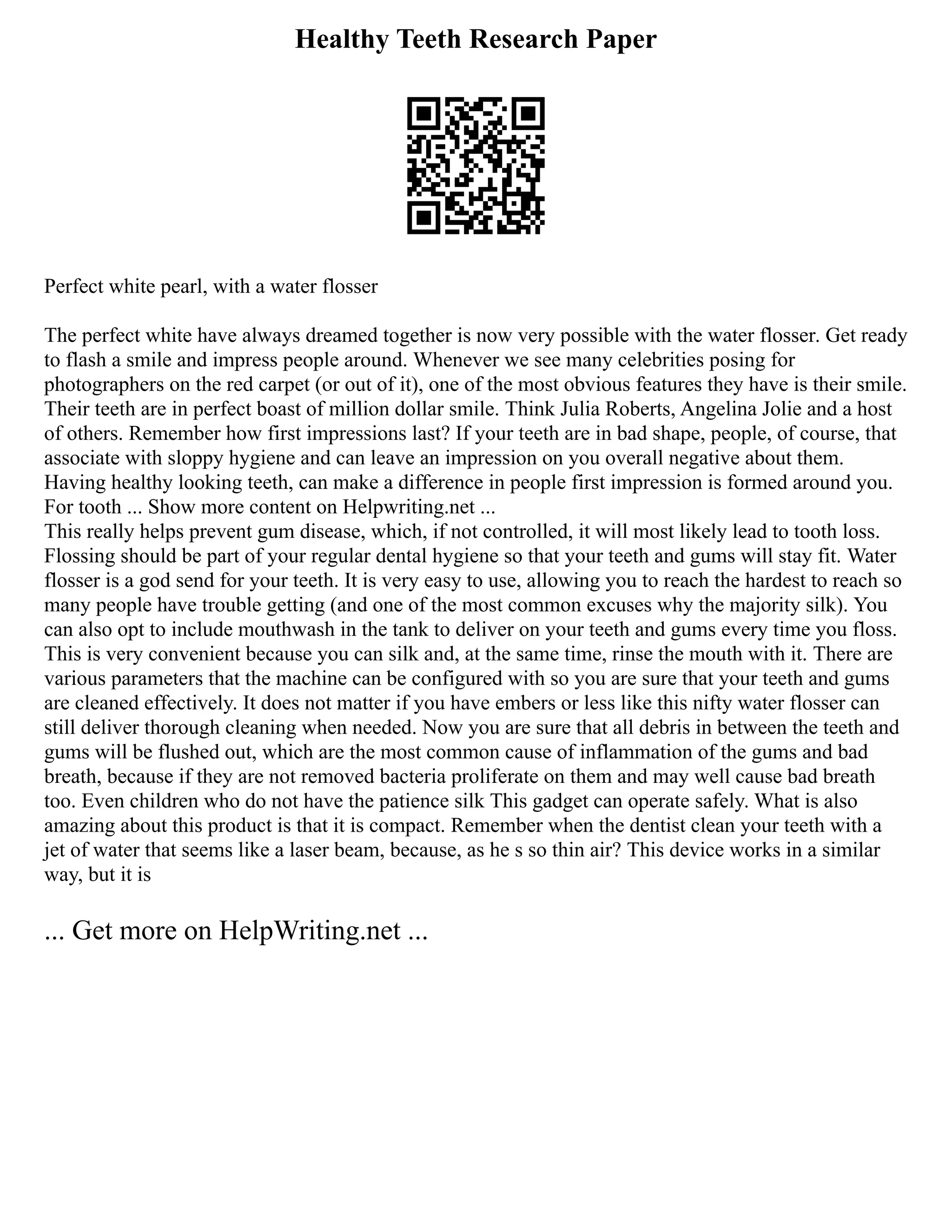 Healthy Teeth Research Paper
Perfect white pearl, with a water flosser
The perfect white have always dreamed together is now very possible with the water flosser. Get ready
to flash a smile and impress people around. Whenever we see many celebrities posing for
photographers on the red carpet (or out of it), one of the most obvious features they have is their smile.
Their teeth are in perfect boast of million dollar smile. Think Julia Roberts, Angelina Jolie and a host
of others. Remember how first impressions last? If your teeth are in bad shape, people, of course, that
associate with sloppy hygiene and can leave an impression on you overall negative about them.
Having healthy looking teeth, can make a difference in people first impression is formed around you.
For tooth ... Show more content on Helpwriting.net ...
This really helps prevent gum disease, which, if not controlled, it will most likely lead to tooth loss.
Flossing should be part of your regular dental hygiene so that your teeth and gums will stay fit. Water
flosser is a god send for your teeth. It is very easy to use, allowing you to reach the hardest to reach so
many people have trouble getting (and one of the most common excuses why the majority silk). You
can also opt to include mouthwash in the tank to deliver on your teeth and gums every time you floss.
This is very convenient because you can silk and, at the same time, rinse the mouth with it. There are
various parameters that the machine can be configured with so you are sure that your teeth and gums
are cleaned effectively. It does not matter if you have embers or less like this nifty water flosser can
still deliver thorough cleaning when needed. Now you are sure that all debris in between the teeth and
gums will be flushed out, which are the most common cause of inflammation of the gums and bad
breath, because if they are not removed bacteria proliferate on them and may well cause bad breath
too. Even children who do not have the patience silk This gadget can operate safely. What is also
amazing about this product is that it is compact. Remember when the dentist clean your teeth with a
jet of water that seems like a laser beam, because, as he s so thin air? This device works in a similar
way, but it is
... Get more on HelpWriting.net ...
 