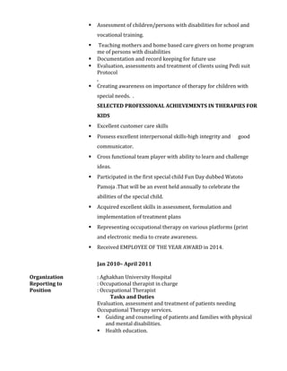  Assessment of children/persons with disabilities for school and
vocational training.
 Teaching mothers and home based care givers on home program
me of persons with disabilities
 Documentation and record keeping for future use
 Evaluation, assessments and treatment of clients using Pedi suit
Protocol
,
 Creating awareness on importance of therapy for children with
special needs. .
SELECTED PROFESSIONAL ACHIEVEMENTS IN THERAPIES FOR
KIDS
 Excellent customer care skills
 Possess excellent interpersonal skills-high integrity and good
communicator.
 Cross functional team player with ability to learn and challenge
ideas.
 Participated in the first special child Fun Day dubbed Watoto
Pamoja .That will be an event held annually to celebrate the
abilities of the special child.
 Acquired excellent skills in assessment, formulation and
implementation of treatment plans
 Representing occupational therapy on various platforms (print
and electronic media to create awareness.
 Received EMPLOYEE OF THE YEAR AWARD in 2014.
Jan 2010– April 2011
Organization : Aghakhan University Hospital
Reporting to : Occupational therapist in charge
Position : Occupational Therapist
Tasks and Duties
Evaluation, assessment and treatment of patients needing
Occupational Therapy services.
 Guiding and counseling of patients and families with physical
and mental disabilities.
 Health education.
 