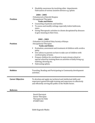  Disability awareness by involving other departments
Fabrication of various assistive devices e.g. splints
2004 – 2005
: Volunteered at Nairobi Hospice
Position : Occupational Therapist
Tasks and Duties
 Counseling of patients and families
 To assess and modify settings especially toilets bathroom,
stairs
 Giving Therapeutic activities to clients decapitated by diseases
to give meaning to their lives.
2002 – 2003
: Volunteer at Cerebral Palsy Society of Kenya
Position : Occupational Therapist
Tasks and Duties
 Evaluation, assessment and treatment of children with cerebra
palsy.
 Give advice to parents on how to take care of children with
cerebral palsy at home.
 Prepare children for enrollment to main stream school or
special school by training them on activities of daily living e.g.
toileting, dressing etc.
 Fabricating splints.
Hobbies Traveling, Reading and Participating in Community development
activities.
Career Objective To develop and apply my technical and intellectual skills and
experience gained through training and experience in effectively
and efficiently serving the public in the Health Sector.
Referees
David Cheruiyot
Senior Therapist
Therapies for Kids
0720871463
Edith Kagendo Nkabo
 