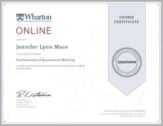 EDUCA
T
ION FOR EVE
R
YONE
CO
U
R
S
E
C E R T I F
I
C
A
TE
COURSE
CERTIFICATE
10/02/2016
Jennifer Lynn Mace
Fundamentals of Quantitative Modeling
an online non-credit course authorized by University of Pennsylvania and offered
through Coursera
has successfully completed
Richard Waterman
Professor of Statistics
Wharton School
University of Pennsylvania
Verify at coursera.org/verify/JTHV3PTB5XG3
Coursera has confirmed the identity of this individual and
their participation in the course.
 