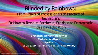 Blinded by Rainbows:
From Praxis of Professionals to Practice of
Technicians
Or How to Reclaim Parrhesia, Praxis, and Democratic
Ideals in Education
University of New Brunswick
Malcolm Mulligan
6 April 2016
Course: ED 6131 - Instructor: Dr. Pam Whitty
Background Picture credit: https://www.pinterest.com/motherstation/rainbows/
1
 