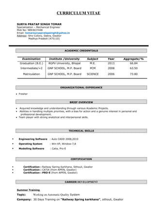 CURRICULUM VITAE
SURYA PRATAP SINGH TOMAR
Specialization – Mechanical Engineer
Mob No- 9893637448
Email: tomarsuryapratapsingh@yahoo.in
Address: Shiv Colony, Dabra, Gwalior
Madhya Pradesh (475110)
ACADEMIC CREDENTIALS
Examination Institute /University Subject Year Aggregate/%
Graduation (B.E.) RGPV University, Bhopal M.E. 2013 66.84
Intermediate/+2 GNP SCHOOL, M.P. Board PCM 2008 63.50
Matriculation GNP SCHOOL, M.P. Board SCIENCE 2006 73.80
ORGANIZATIONAL EXPERIANCE
• Fresher
BRIEF OVERVIEW
• Acquired knowledge and understanding through various Academic Projects.
• Abilities in handling multiple priorities, with a bias for action and a genuine interest in personal and
professional development.
• Team player with strong analytical and interpersonal skills.
TECHNICAL SKILLS
 Engineering Software : Auto CADD 2008,2010
 Operating System : Win-XP, Window-7,8
 Modelling Software : Catia, Pro-E
CERTIFICATION
 Certification : Railway Spring Karkhana, Sithouli, Gwalior
 Certification : CATIA (from APPIN, Gwalior)
 Certification : PRO-E (from APPIN, Gwalior)
CARRIER DEVELOPMENT
Summer Training
Topic: Working on Automatic Quality System
Company: 30 Days Training on “Railway Spring karkhana”, sithouli, Gwalior
 