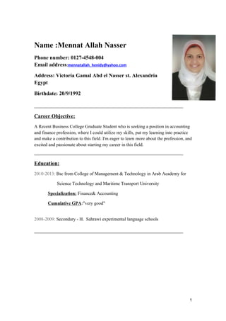 Name :Mennat Allah Nasser
Phone number: 0127-4548-004
Email address:mennatallah_henidy@yahoo.com
Address: Victoria Gamal Abd el Nasser st. Alexandria
Egypt
Birthdate: 20/9/1992
_________________________________________________
Career Objective:
A Recent Business College Graduate Student who is seeking a position in accounting
and finance profession, where I could utilize my skills, put my learning into practice
and make a contribution to this field. I'm eager to learn more about the profession, and
excited and passionate about starting my career in this field.
_________________________________________________
Education:
2010-2013: Bsc from College of Management & Technology in Arab Academy for
Science Technology and Maritime Transport University
Specialization: Finance& Accounting
Cumulative GPA:"very good"
2008-2009: Secondary - H. Sahrawi experimental language schools
_________________________________________________
1
 