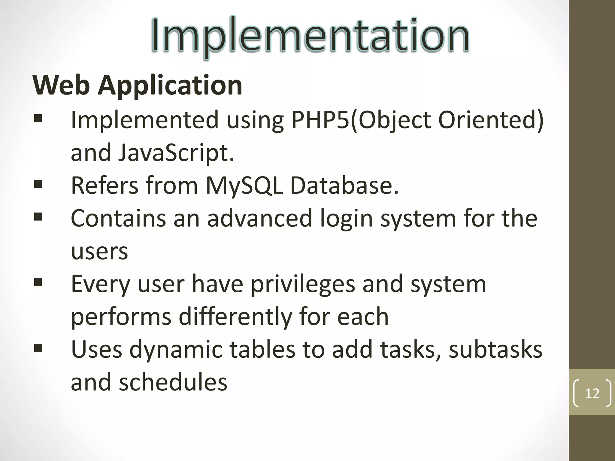 12
Web Application
 Implemented using PHP5(Object Oriented)
and JavaScript.
 Refers from MySQL Database.
 Contains an advanced login system for the
users
 Every user have privileges and system
performs differently for each
 Uses dynamic tables to add tasks, subtasks
and schedules
 
