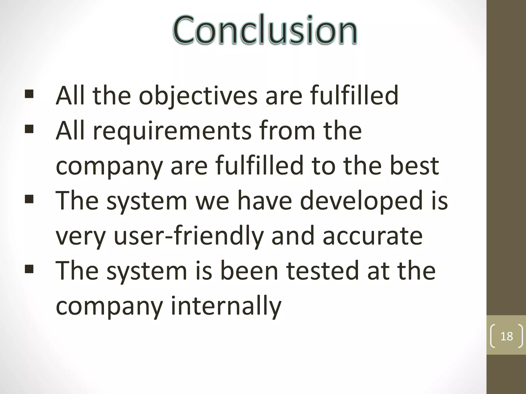 18
 All the objectives are fulfilled
 All requirements from the
company are fulfilled to the best
 The system we have developed is
very user-friendly and accurate
 The system is been tested at the
company internally
 