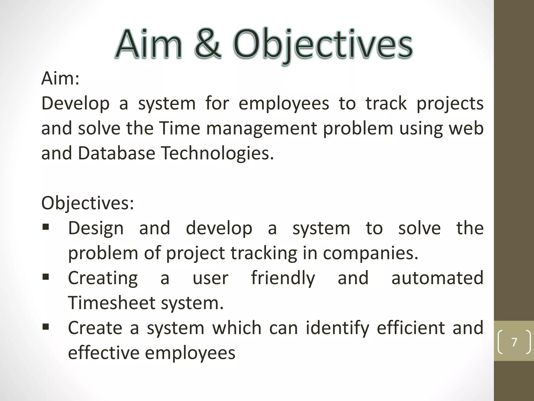 7
Aim:
Develop a system for employees to track projects
and solve the Time management problem using web
and Database Technologies.
Objectives:
 Design and develop a system to solve the
problem of project tracking in companies.
 Creating a user friendly and automated
Timesheet system.
 Create a system which can identify efficient and
effective employees
 