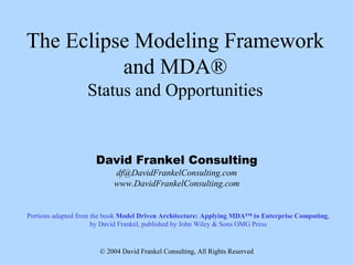 The Eclipse Modeling Framework
          and MDA®
                   Status and Opportunities


                     David Frankel Consulting
                           df@DavidFrankelConsulting.com
                           www.DavidFrankelConsulting.com


Portions adapted from the book Model Driven Architecture: Applying MDA™ to Enterprise Computing,
                      by David Frankel, published by John Wiley & Sons OMG Press


                       © 2004 David Frankel Consulting, All Rights Reserved
 