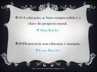 19-A educação, se bem compreendida é a
chave do progresso moral.
Allan Kardec
20-Democracia sem educação é anarquia.
Ivone Boechat
http://prrsoaresamigodedeus.blogspot.com/
 