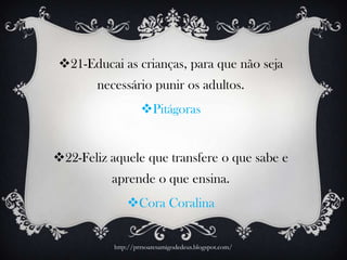 21-Educai as crianças, para que não seja
necessário punir os adultos.
Pitágoras
22-Feliz aquele que transfere o que sabe e
aprende o que ensina.
Cora Coralina
http://prrsoaresamigodedeus.blogspot.com/
 