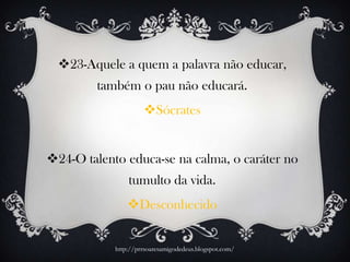23-Aquele a quem a palavra não educar,
também o pau não educará.
Sócrates
24-O talento educa-se na calma, o caráter no
tumulto da vida.
Desconhecido
http://prrsoaresamigodedeus.blogspot.com/
 